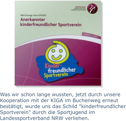 Was wir schon lange wussten, jetzt durch unsere Kooperation mit der KIGA im Buchenweg erneut bestätigt, wurde uns das Schild "kinderfreundlicher Sportverein" durch die Sportjugend im Landessportverband NRW verliehen.