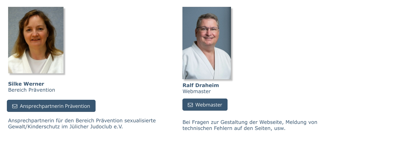 Silke WernerBereich Prävention Ansprechpartnerin für den Bereich Prävention sexualisierte Gewalt/Kinderschutz im Jülicher Judoclub e.V.   Ansprechpartnerin Prävention   Ansprechpartnerin Prävention   Webmaster Ralf DraheimWebmaster   Webmaster Bei Fragen zur Gestaltung der Webseite, Meldung von technischen Fehlern auf den Seiten, usw.