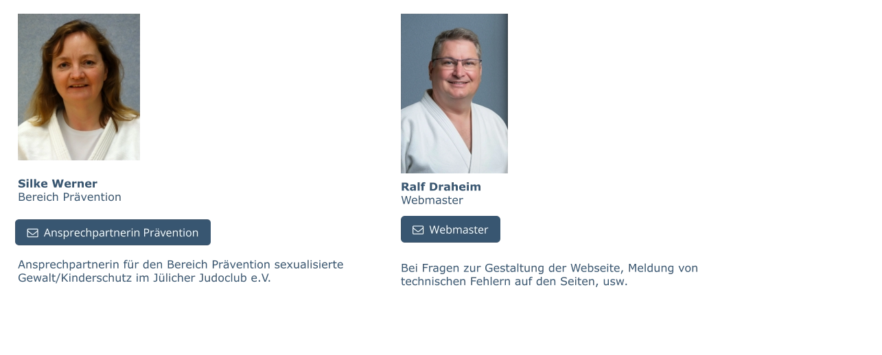 Silke WernerBereich Prävention Ansprechpartnerin für den Bereich Prävention sexualisierte Gewalt/Kinderschutz im Jülicher Judoclub e.V.   Ansprechpartnerin Prävention   Ansprechpartnerin Prävention Ralf DraheimWebmaster   Webmaster Bei Fragen zur Gestaltung der Webseite, Meldung von technischen Fehlern auf den Seiten, usw.