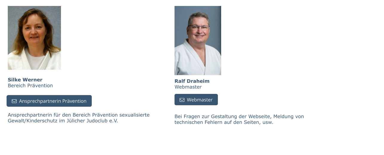 Silke WernerBereich Prävention Ansprechpartnerin für den Bereich Prävention sexualisierte Gewalt/Kinderschutz im Jülicher Judoclub e.V.   Ansprechpartnerin Prävention   Ansprechpartnerin Prävention Ralf DraheimWebmaster   Webmaster Bei Fragen zur Gestaltung der Webseite, Meldung von technischen Fehlern auf den Seiten, usw.